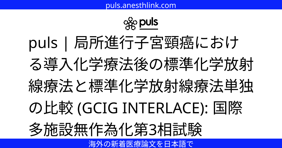 puls | 局所進行子宮頸癌における導入化学療法後の標準化学放射線療法と標準化学放射線療法単独の比較 (GCIG INTERLACE ...